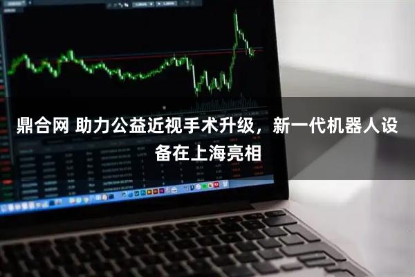 鼎合网 助力公益近视手术升级，新一代机器人设备在上海亮相