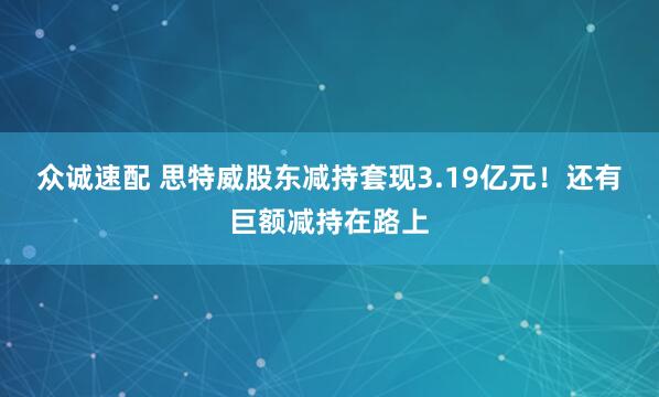 众诚速配 思特威股东减持套现3.19亿元！还有巨额减持在路上