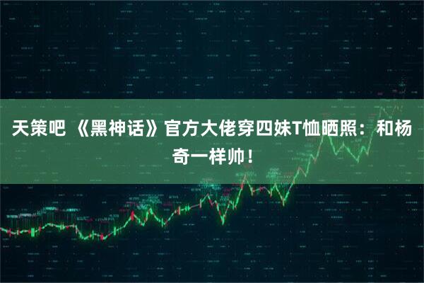 天策吧 《黑神话》官方大佬穿四妹T恤晒照：和杨奇一样帅！