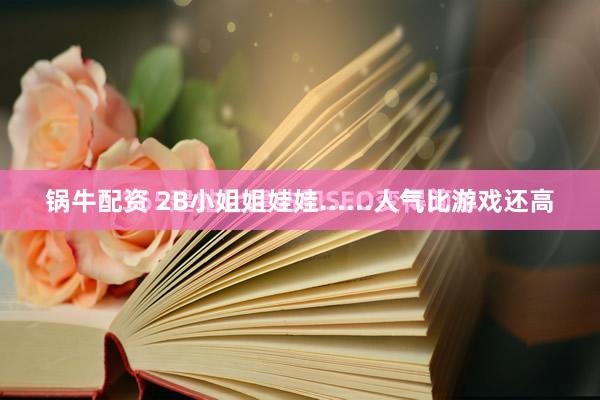 锅牛配资 2B小姐姐娃娃......人气比游戏还高