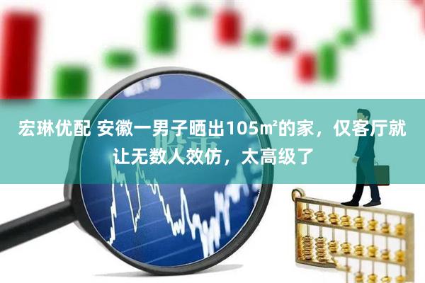 宏琳优配 安徽一男子晒出105㎡的家，仅客厅就让无数人效仿，太高级了