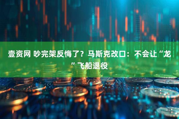 壹资网 吵完架反悔了？马斯克改口：不会让“龙”飞船退役