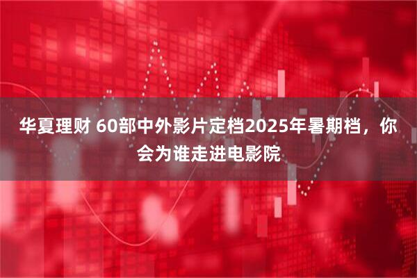 华夏理财 60部中外影片定档2025年暑期档，你会为谁走进电影院