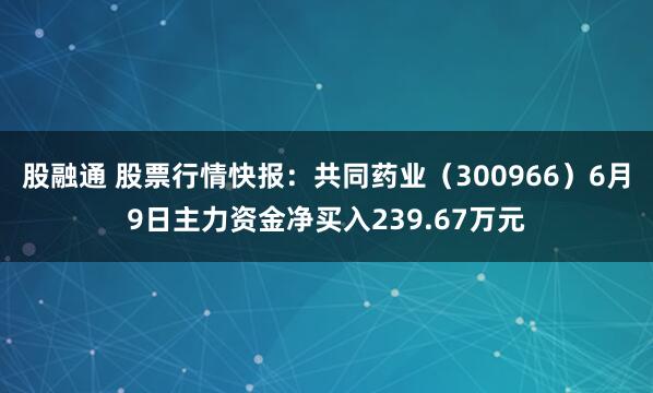 股融通 股票行情快报：共同药业（300966）6月9日主力资金净买入239.67万元
