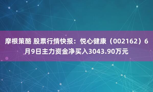 摩根策酪 股票行情快报：悦心健康（002162）6月9日主力资金净买入3043.90万元