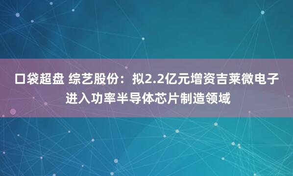 口袋超盘 综艺股份：拟2.2亿元增资吉莱微电子 进入功率半导体芯片制造领域