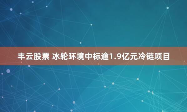 丰云股票 冰轮环境中标逾1.9亿元冷链项目
