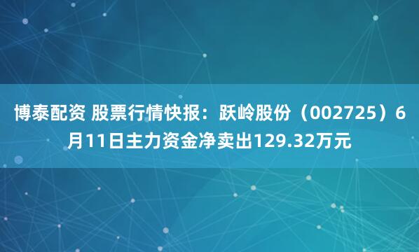 博泰配资 股票行情快报：跃岭股份（002725）6月11日主力资金净卖出129.32万元