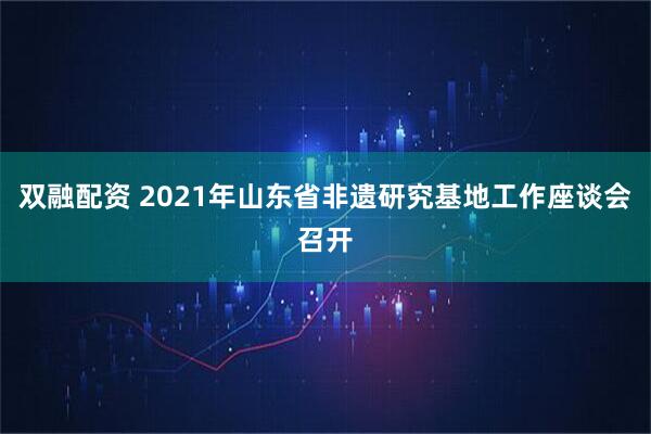 双融配资 2021年山东省非遗研究基地工作座谈会召开