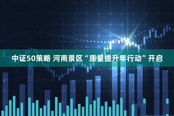 中证50策略 河南景区“质量提升年行动”开启