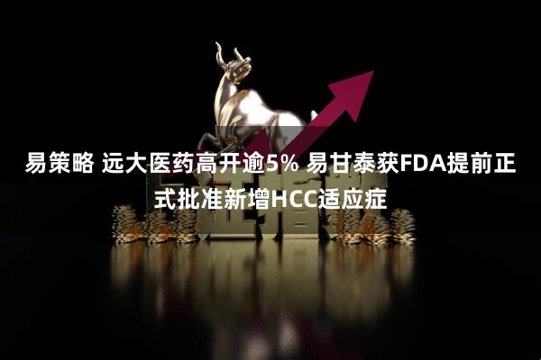 易策略 远大医药高开逾5% 易甘泰获FDA提前正式批准新增HCC适应症