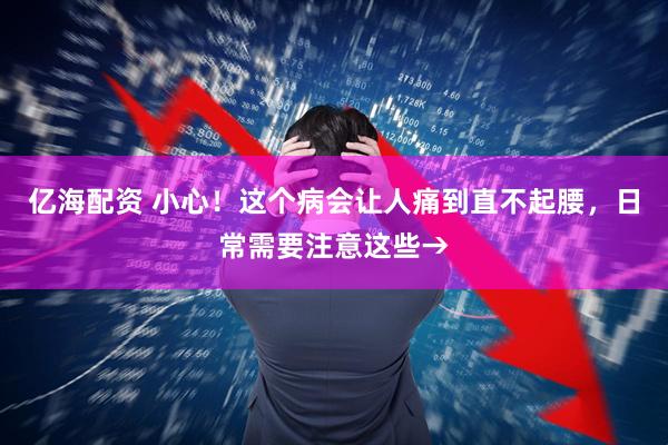 亿海配资 小心！这个病会让人痛到直不起腰，日常需要注意这些→