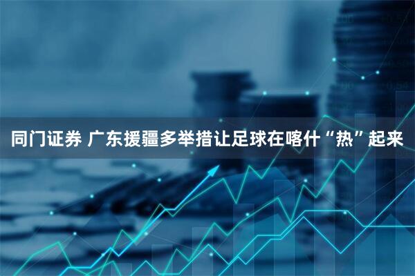 同门证券 广东援疆多举措让足球在喀什“热”起来