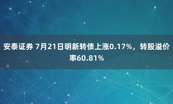 安泰证券 7月21日明新转债上涨0.17%，转股溢价率60.81%