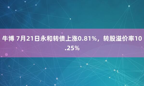 牛博 7月21日永和转债上涨0.81%，转股溢价率10.25%