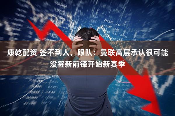 康乾配资 签不到人，跟队：曼联高层承认很可能没签新前锋开始新赛季