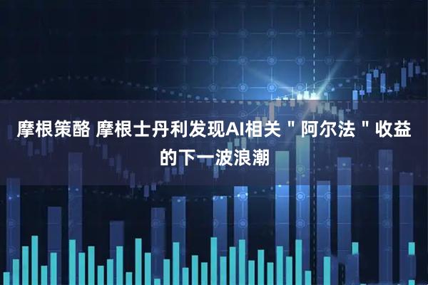 摩根策酪 摩根士丹利发现AI相关＂阿尔法＂收益的下一波浪潮