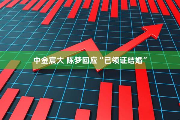 中金宸大 陈梦回应“已领证结婚”