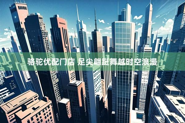 骆驼优配门店 足尖翩跹舞越时空浪漫