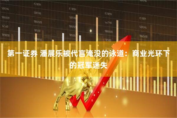 第一证券 潘展乐被代言淹没的泳道：商业光环下的冠军迷失