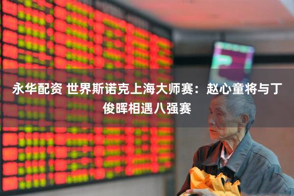 永华配资 世界斯诺克上海大师赛：赵心童将与丁俊晖相遇八强赛
