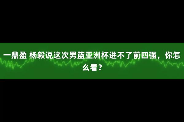 一鼎盈 杨毅说这次男篮亚洲杯进不了前四强，你怎么看？