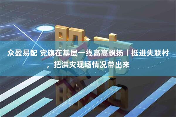 众盈易配 党旗在基层一线高高飘扬丨挺进失联村，把洪灾现场情况带出来