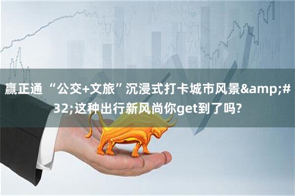 赢正通 “公交+文旅”沉浸式打卡城市风景&#32;这种出行新风尚你get到了吗?