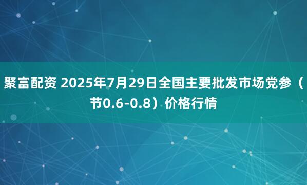 聚富配资 2025年7月29日全国主要批发市场党参（节0.6-0.8）价格行情