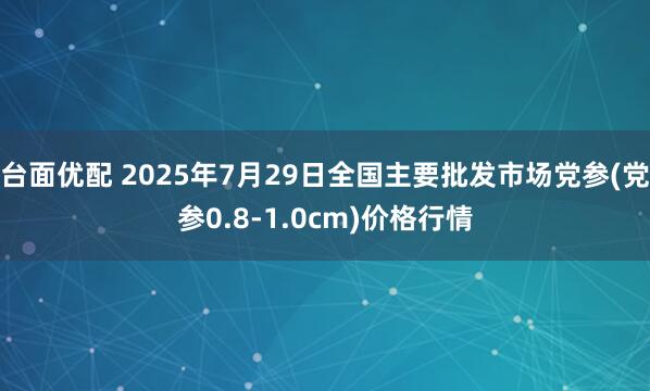 台面优配 2025年7月29日全国主要批发市场党参(党参0.8-1.0cm)价格行情