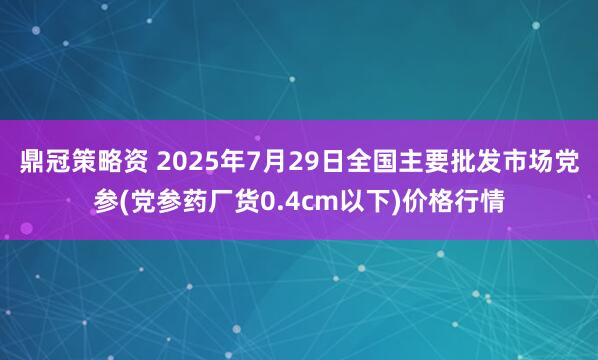 鼎冠策略资 2025年7月29日全国主要批发市场党参(党参药厂货0.4cm以下)价格行情