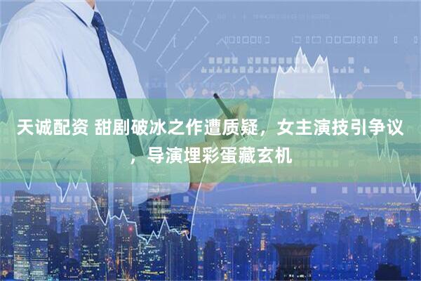 天诚配资 甜剧破冰之作遭质疑，女主演技引争议，导演埋彩蛋藏玄机