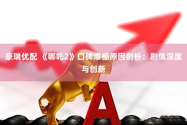 豪瑞优配 《哪吒2》口碑爆棚原因剖析：剧情深度与创新
