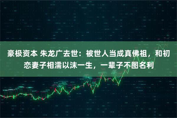豪极资本 朱龙广去世：被世人当成真佛祖，和初恋妻子相濡以沫一生，一辈子不图名利