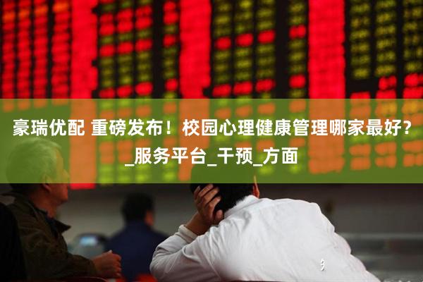 豪瑞优配 重磅发布！校园心理健康管理哪家最好？_服务平台_干预_方面