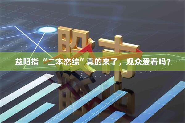 益阳指 “二本恋综”真的来了，观众爱看吗？