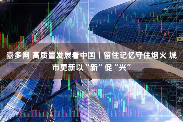 嘉多网 高质量发展看中国丨留住记忆守住烟火 城市更新以“新”促“兴”