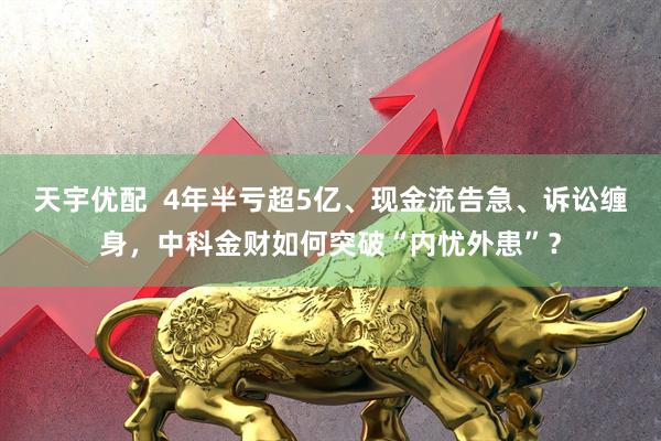 天宇优配  4年半亏超5亿、现金流告急、诉讼缠身，中科金财如何突破“内忧外患”？