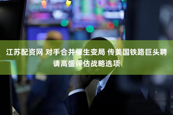 江苏配资网 对手合并催生变局 传美国铁路巨头聘请高盛评估战略选项