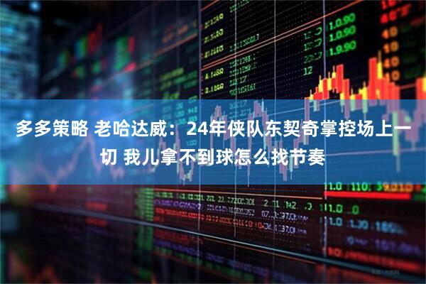 多多策略 老哈达威：24年侠队东契奇掌控场上一切 我儿拿不到球怎么找节奏