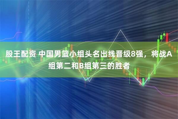 股王配资 中国男篮小组头名出线晋级8强，将战A组第二和B组第三的胜者
