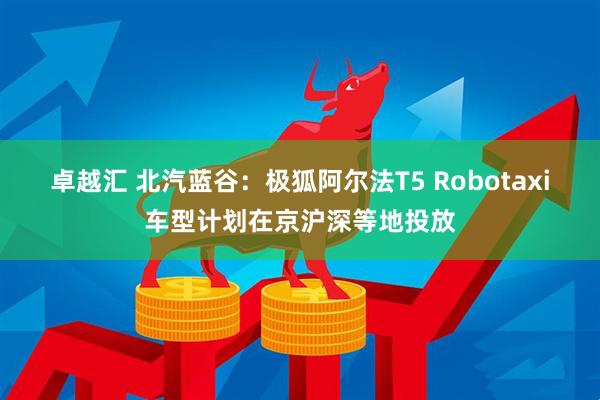 卓越汇 北汽蓝谷：极狐阿尔法T5 Robotaxi车型计划在京沪深等地投放