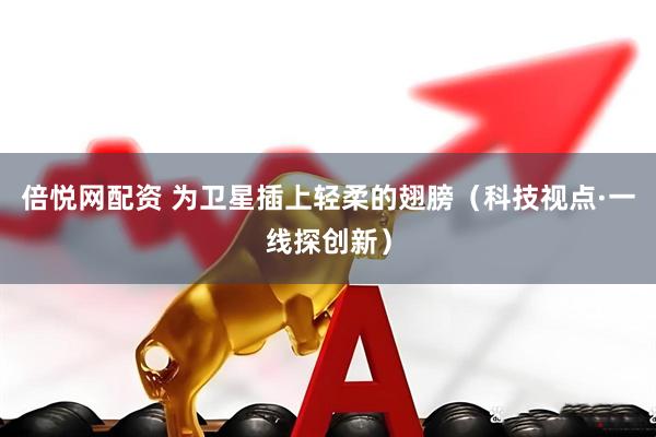 倍悦网配资 为卫星插上轻柔的翅膀（科技视点·一线探创新）