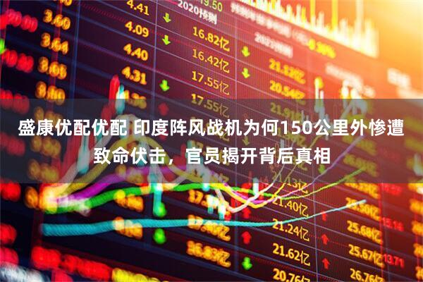 盛康优配优配 印度阵风战机为何150公里外惨遭致命伏击，官员揭开背后真相