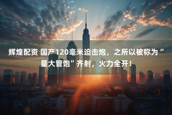 辉煌配资 国产120毫米迫击炮，之所以被称为“量大管饱”齐射，火力全开！