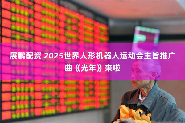 展鹏配资 2025世界人形机器人运动会主旨推广曲《光年》来啦