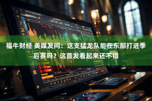 福牛财经 美媒发问：这支猛龙队能在东部打进季后赛吗？这首发看起来还不错
