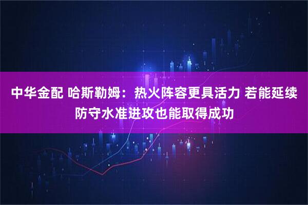 中华金配 哈斯勒姆：热火阵容更具活力 若能延续防守水准进攻也能取得成功