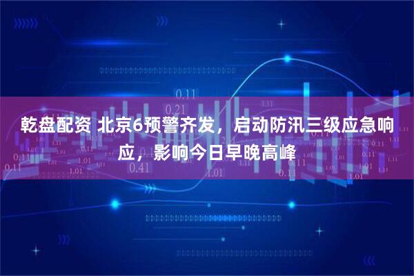 乾盘配资 北京6预警齐发，启动防汛三级应急响应，影响今日早晚高峰