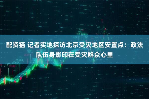 配资猫 记者实地探访北京受灾地区安置点：政法队伍身影印在受灾群众心里